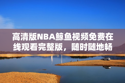 高清版NBA鯨魚視頻免費(fèi)在線觀看完整版，隨時(shí)隨地暢享精彩比賽