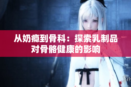 從奶癮到骨科：探索乳制品對骨骼健康的影響