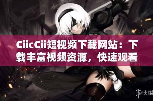 CiicCii短視頻下載網(wǎng)站：下載豐富視頻資源，快速觀看高清短視頻