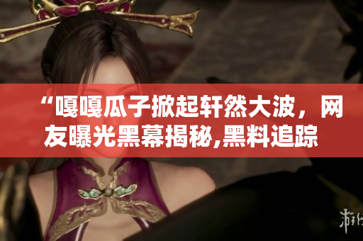“嘎嘎瓜子掀起軒然大波，網(wǎng)友曝光黑幕揭秘,黑料追蹤迷霧重重，一覽無余”