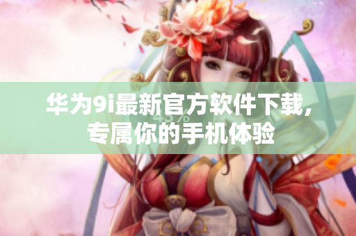 華為9i最新官方軟件下載, 專屬你的手機體驗