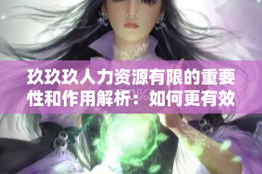 玖玖玖人力資源有限的重要性和作用解析：如何更有效地利用這一資源來提高企業(yè)績效？