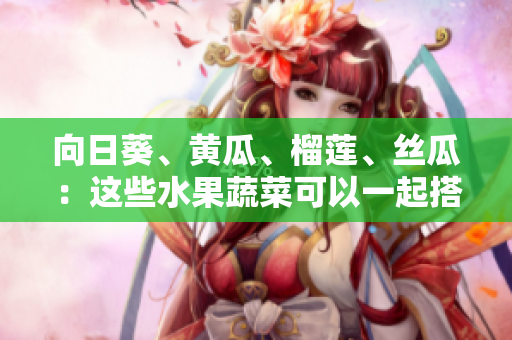 向日葵、黃瓜、榴蓮、絲瓜：這些水果蔬菜可以一起搭配食用嗎？