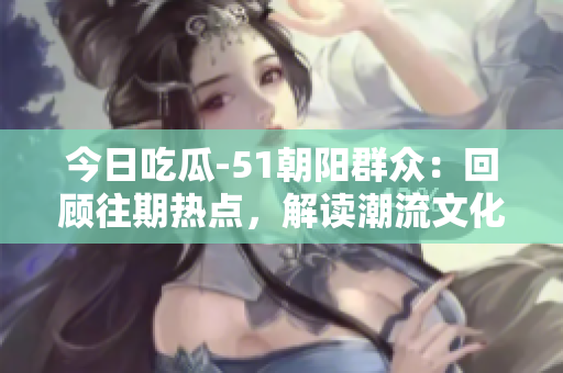 今日吃瓜-51朝陽群眾：回顧往期熱點，解讀潮流文化