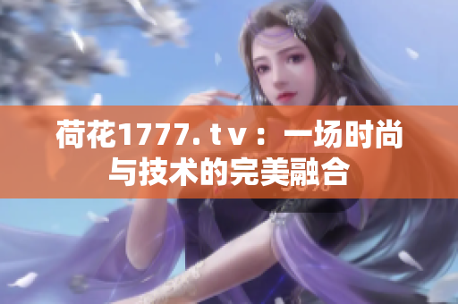 荷花1777. tⅴ：一場時尚與技術(shù)的完美融合