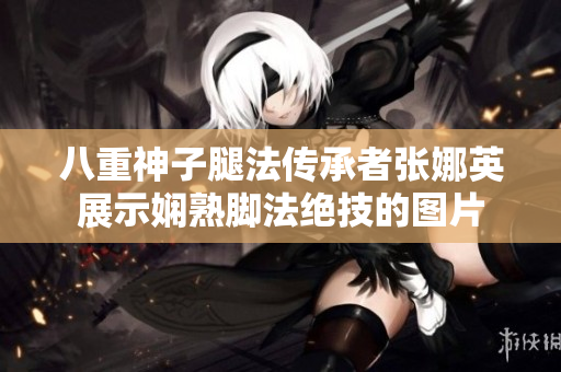 八重神子腿法傳承者張娜英展示嫻熟腳法絕技的圖片