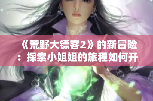 《荒野大鏢客2》的新冒險：探索小姐姐的旅程如何開始