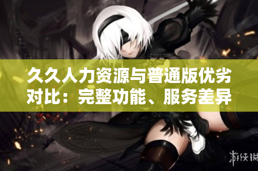 久久人力資源與普通版優(yōu)劣對(duì)比：完整功能、服務(wù)差異哪家更適合？