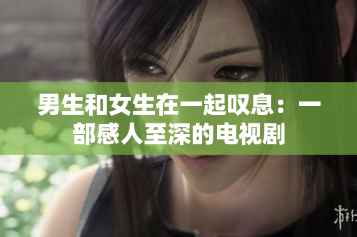 男生和女生在一起嘆息：一部感人至深的電視劇
