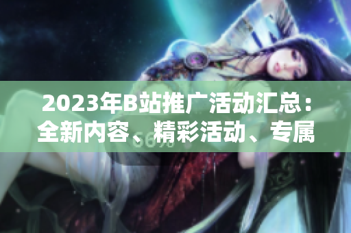 2023年B站推廣活動(dòng)匯總：全新內(nèi)容、精彩活動(dòng)、專屬福利等你來?yè)屬?gòu)