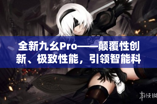 全新九幺Pro——顛覆性創(chuàng)新、極致性能，引領(lǐng)智能科技新潮流