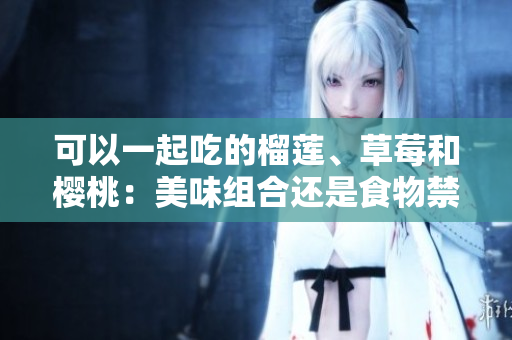 可以一起吃的榴蓮、草莓和櫻桃：美味組合還是食物禁忌？