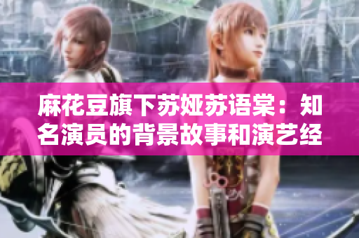 麻花豆旗下蘇婭蘇語棠：知名演員的背景故事和演藝經(jīng)歷