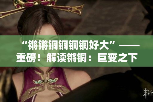 “鏘鏘銅銅銅銅好大”——重磅！解讀鏘銅：巨變之下煥新維度