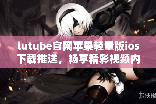 lutube官網(wǎng)蘋果輕量版ios下載推送，暢享精彩視頻內(nèi)容