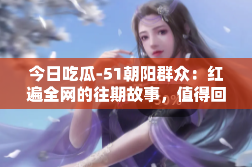 今日吃瓜-51朝陽群眾：紅遍全網(wǎng)的往期故事，值得回顧