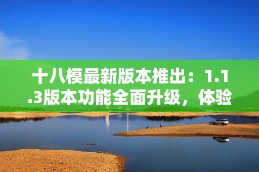 十八模最新版本推出：1.1.3版本功能全面升級(jí)，體驗(yàn)更加優(yōu)化，全新版本來(lái)襲！