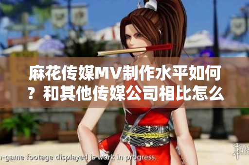 麻花傳媒MV制作水平如何？和其他傳媒公司相比怎么樣？