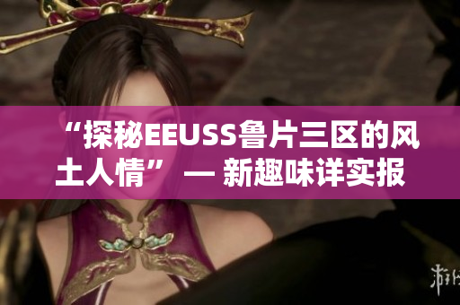 “探秘EEUSS魯片三區(qū)的風(fēng)土人情” — 新趣味詳實(shí)報(bào)道深入探尋口碑推薦【詳訊】