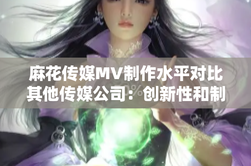 麻花傳媒MV制作水平對比其他傳媒公司：創(chuàng)新性和制作質(zhì)量的比較