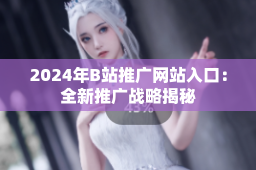 2024年B站推廣網(wǎng)站入口：全新推廣戰(zhàn)略揭秘