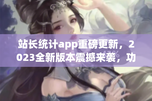 站長統(tǒng)計app重磅更新，2023全新版本震撼來襲，功能大升級，用戶體驗再升級