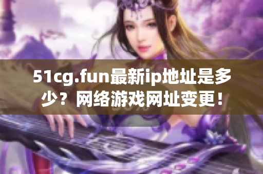 51cg.fun最新ip地址是多少？網(wǎng)絡(luò)游戲網(wǎng)址變更！