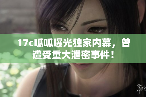 17c呱呱曝光獨家內(nèi)幕，曾遭受重大泄密事件！