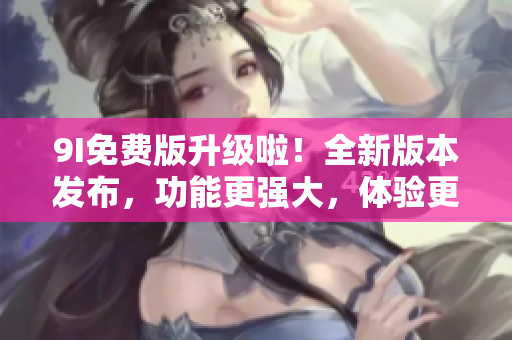 9I免費(fèi)版升級(jí)啦！全新版本發(fā)布，功能更強(qiáng)大，體驗(yàn)更順暢