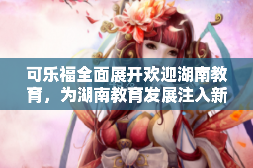 可樂福全面展開歡迎湖南教育，為湖南教育發(fā)展注入新動(dòng)力