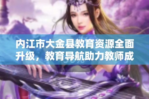 內(nèi)江市大金縣教育資源全面升級(jí)，教育導(dǎo)航助力教師成長和學(xué)生發(fā)展