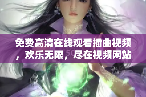 免費(fèi)高清在線觀看插曲視頻，歡樂無限，盡在視頻網(wǎng)站