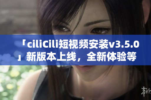 「ciliCili短視頻安裝v3.5.0」新版本上線，全新體驗(yàn)等你來體驗(yàn)