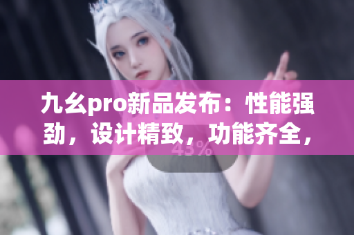 九幺pro新品發(fā)布：性能強(qiáng)勁，設(shè)計(jì)精致，功能齊全，體驗(yàn)卓越