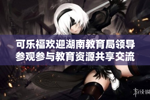 可樂福歡迎湖南教育局領(lǐng)導(dǎo)參觀參與教育資源共享交流活動