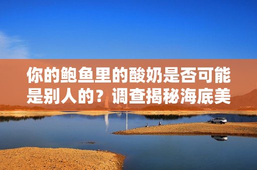 你的鮑魚里的酸奶是否可能是別人的？調(diào)查揭秘海底美食中的酸奶之謎