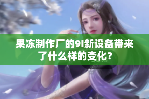 果凍制作廠的9I新設(shè)備帶來(lái)了什么樣的變化？