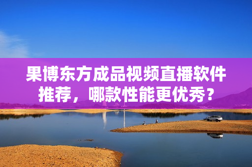 果博東方成品視頻直播軟件推薦，哪款性能更優(yōu)秀？