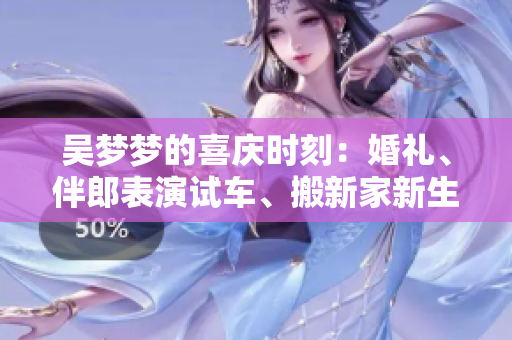 吳夢(mèng)夢(mèng)的喜慶時(shí)刻：婚禮、伴郎表演試車、搬新家新生活 正在的繁忙且甜蜜著!