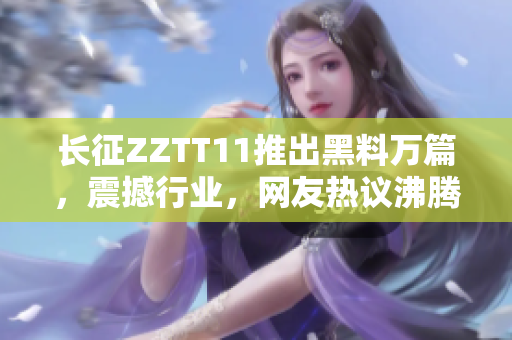 長征ZZTT11推出黑料萬篇，震撼行業(yè)，網(wǎng)友熱議沸騰