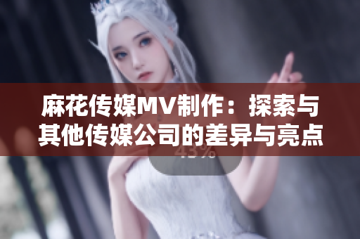 麻花傳媒MV制作：探索與其他傳媒公司的差異與亮點(diǎn)