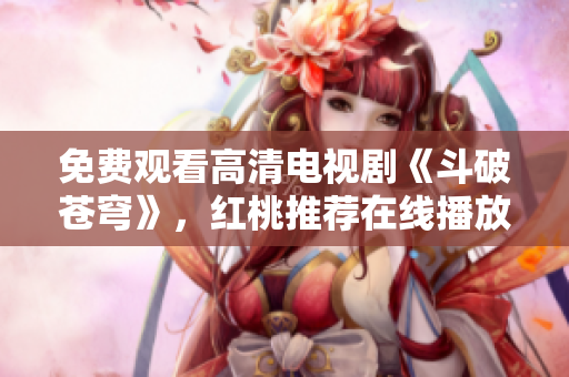 免費(fèi)觀看高清電視劇《斗破蒼穹》，紅桃推薦在線播放新劇勢不可擋!