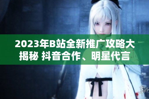 2023年B站全新推廣攻略大揭秘 抖音合作、明星代言、高級(jí)玩家福利等獨(dú)家揭秘