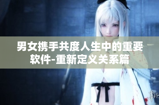 男女?dāng)y手共度人生中的重要軟件-重新定義關(guān)系篇