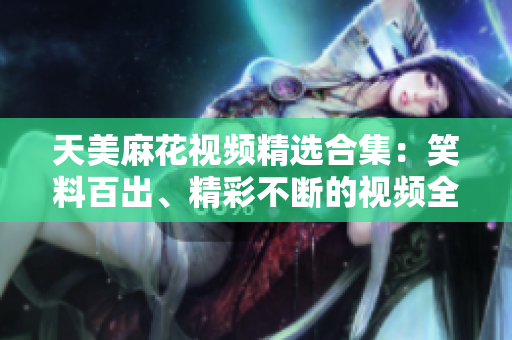 天美麻花視頻精選合集：笑料百出、精彩不斷的視頻全集分享