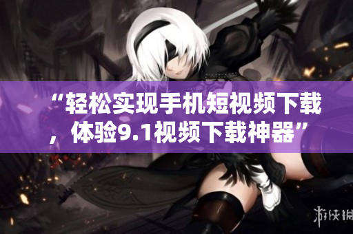 “輕松實(shí)現(xiàn)手機(jī)短視頻下載，體驗(yàn)9.1視頻下載神器”
