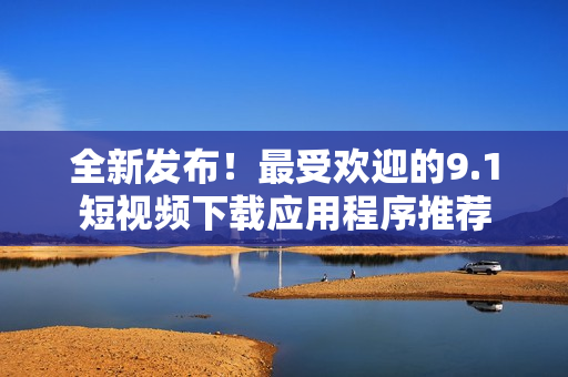 全新發(fā)布！最受歡迎的9.1短視頻下載應(yīng)用程序推薦