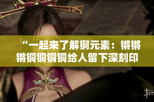 “一起來(lái)了解錒元素：鏘鏘鏘銅銅銅銅給人留下深刻印象的巨大重要性”