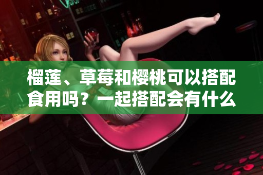 榴蓮、草莓和櫻桃可以搭配食用嗎？一起搭配會有什么效果呢？