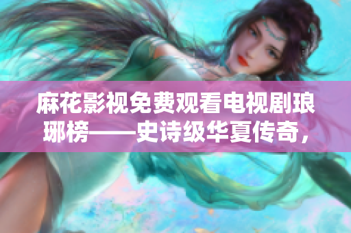 麻花影視免費觀看電視劇瑯琊榜——史詩級華夏傳奇，期待你的到來
